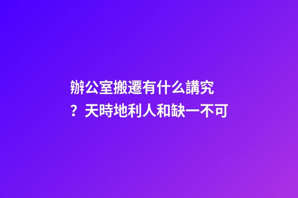 辦公室搬遷有什么講究？天時地利人和缺一不可